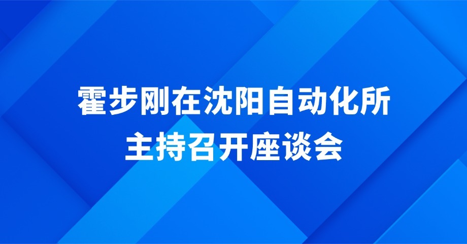 霍步刚在中国科学院沈阳自动化研究所主持召开座谈会时指出 汇聚院地合力 融通创新要素 为沈阳实现全面振兴注入强劲动能